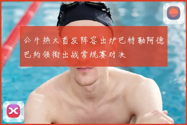 公牛热火首发阵容出炉巴特勒阿德巴约领衔出战常规赛对决