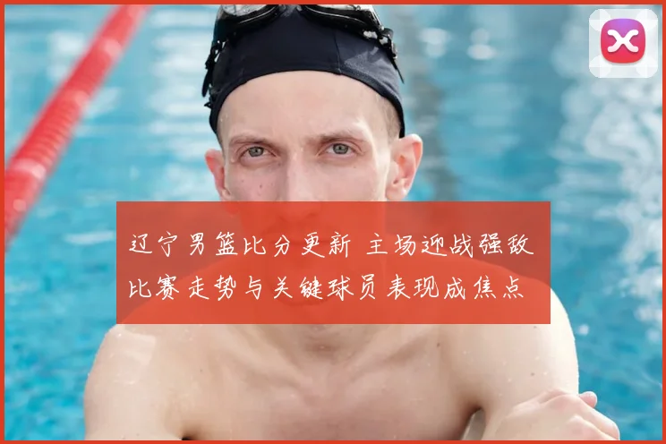 辽宁男篮比分更新 主场迎战强敌 比赛走势与关键球员表现成焦点