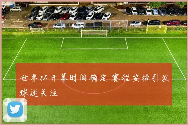 世界杯开幕时间确定 赛程安排引发球迷关注