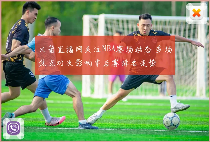 火箭直播网关注NBA赛场动态 多场焦点对决影响季后赛排名走势