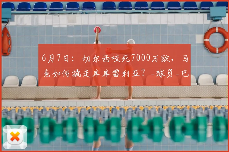 6月7日：切尔西咬死7000万欧，马竞如何撬走库库雷利亚？_球员_巴萨_合同
