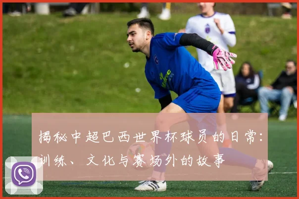 揭秘中超巴西世界杯球员的日常:训练、文化与赛场外的故事