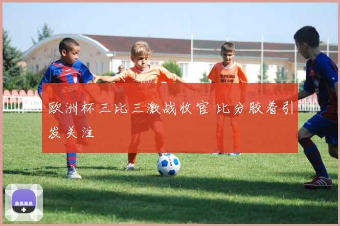 欧洲杯三比三激战收官 比分胶着引发关注