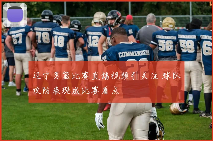 辽宁男篮比赛直播视频引关注 球队攻防表现成比赛看点