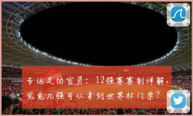 专访足协官员:12强赛赛制详解,究竟几强可以拿到世界杯门票?