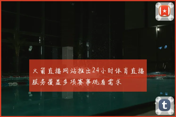 火箭直播网站推出24小时体育直播服务覆盖多项赛事观看需求