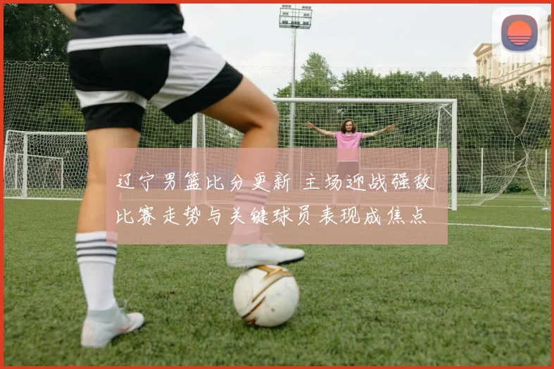 辽宁男篮比分更新 主场迎战强敌 比赛走势与关键球员表现成焦点