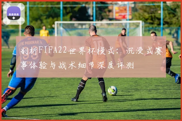 剖析FIFA22世界杯模式:沉浸式赛事体验与战术细节深度评测
