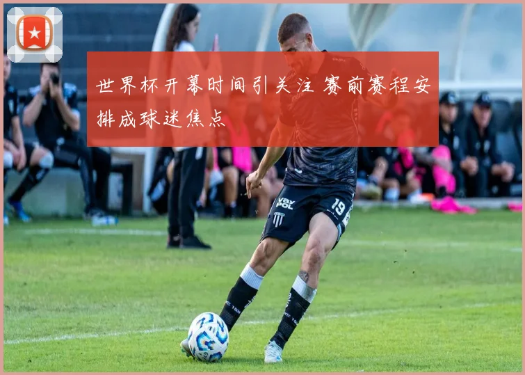 世界杯开幕时间引关注 赛前赛程安排成球迷焦点
