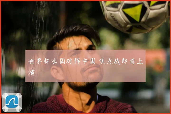 世界杯法国对阵中国 焦点战即将上演