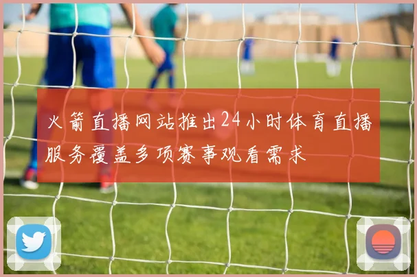 火箭直播网站推出24小时体育直播服务覆盖多项赛事观看需求