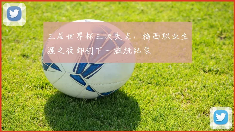 三届世界杯三次失点，梅西职业生涯之夜却创下一尴尬纪录