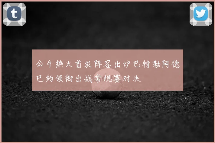 公牛热火首发阵容出炉巴特勒阿德巴约领衔出战常规赛对决