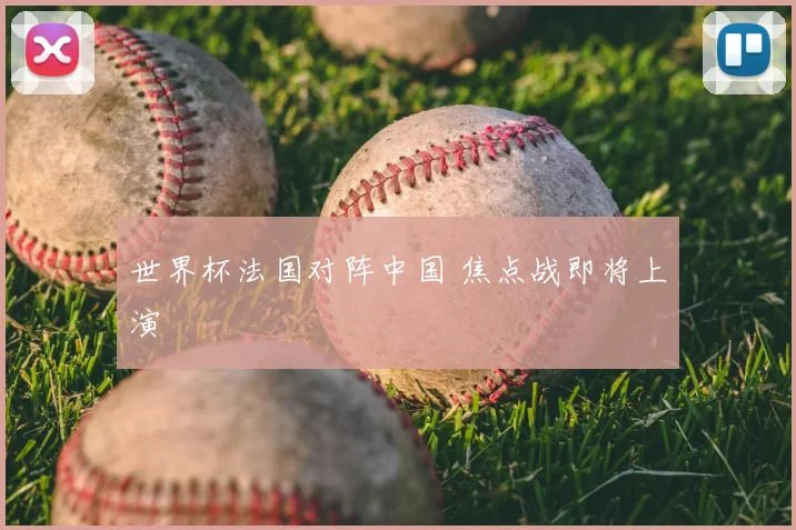 世界杯法国对阵中国 焦点战即将上演