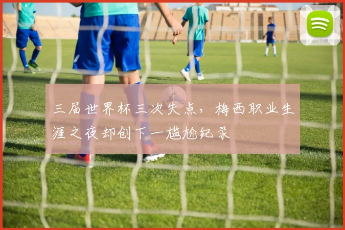 三届世界杯三次失点，梅西职业生涯之夜却创下一尴尬纪录
