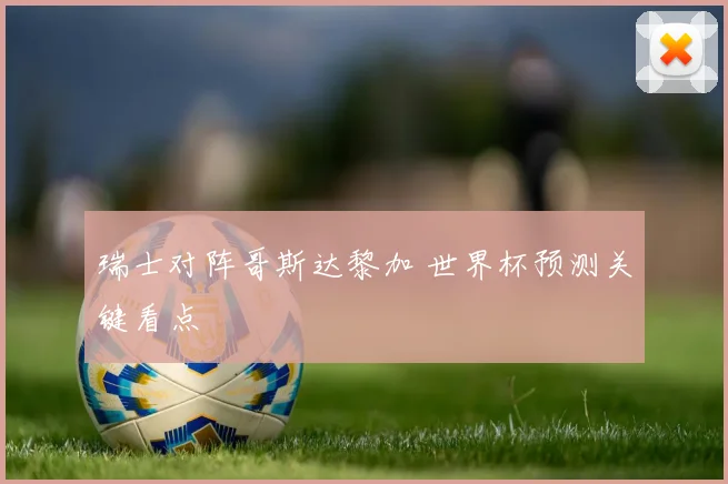 瑞士对阵哥斯达黎加 世界杯预测关键看点