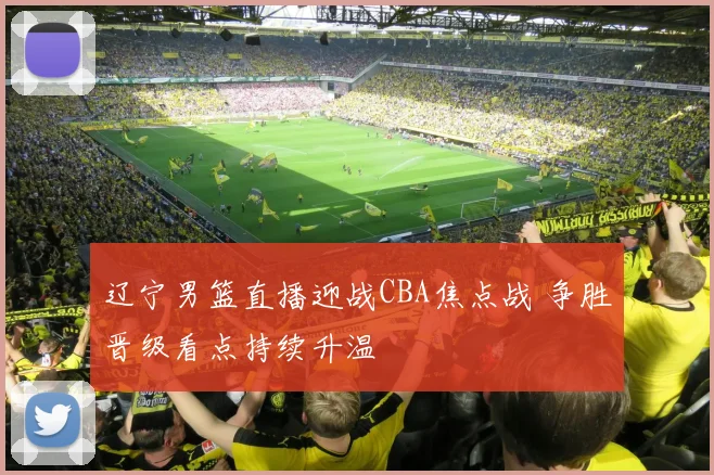 辽宁男篮直播迎战CBA焦点战 争胜晋级看点持续升温