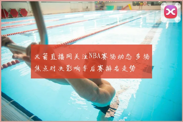 火箭直播网关注NBA赛场动态 多场焦点对决影响季后赛排名走势