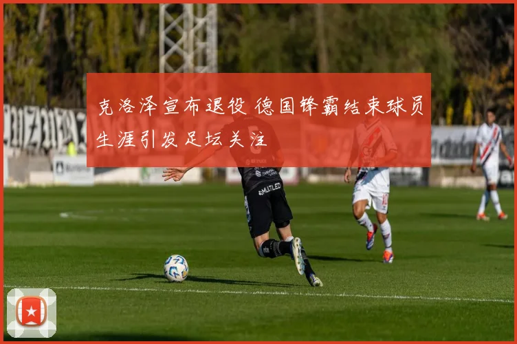 克洛泽宣布退役 德国锋霸结束球员生涯引发足坛关注
