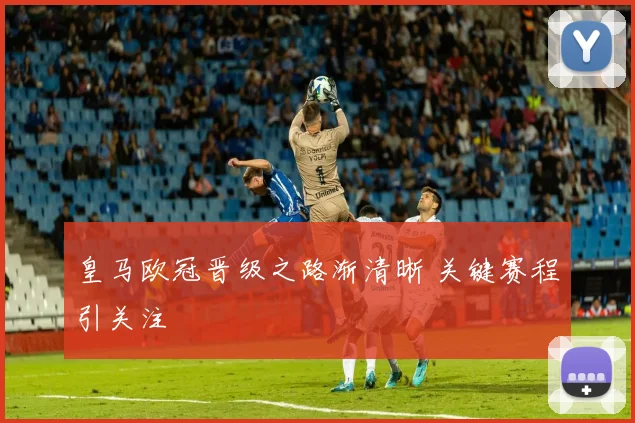 皇马欧冠晋级之路渐清晰 关键赛程引关注