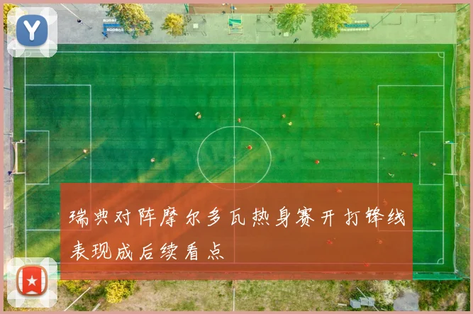 瑞典对阵摩尔多瓦热身赛开打锋线表现成后续看点
