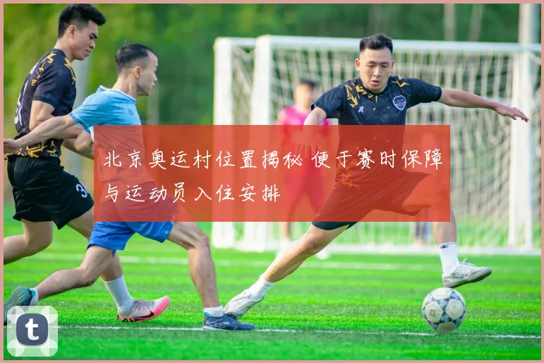 北京奥运村位置揭秘 便于赛时保障与运动员入住安排