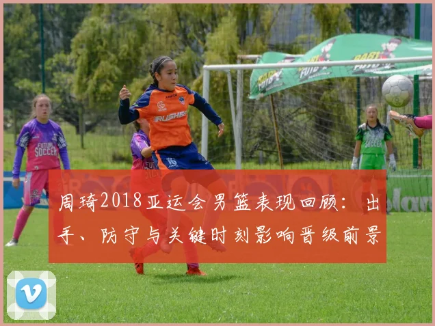 周琦2018亚运会男篮表现回顾：出手、防守与关键时刻影响晋级前景